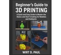 BEGINNER'S GUIDE TO 3D PRINTING: A Quick And Easy Guide To Master The Basics And Start Creating For Newbies And Hobbyists