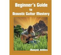 Beginner's Guide to Acoustic Guitar Mastery: A Comprehensive Course For The Novice