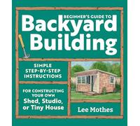 Beginner's Guide to Backyard Building: Simple Step-by-Step Instructions for Constructing Your Own Shed, Studio, or Tiny House