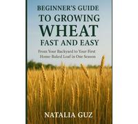 Beginner's Guide to Growing Wheat Fast and Easy: From Your Backyard to Your First Home-Baked Loaf in One Season