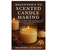 BEGINNER'S GUIDE TO SCENTED CANDLE MAKING: From Wax to Wonder: Step-by-Step Guide to Beautiful Aromatic Candles, Perfect Scents & Creative Designs