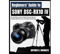 Beginners’ Guide to Sony DSC-RX10 IV: The Handbook with In-Depth Tips for Manual Settings Optimization and Image Sharpening