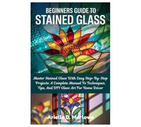 Beginners Guide To Stained Glass: Master Stained Glass With Easy Step-By-Step Projects: A Complete Manual To Techniques, Tips, And DIY Glass Art For Home Décor