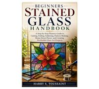 Beginners Stained Glass Handbook: A Step-by-Step Mastery Guide to Cutting, Foiling, Soldering, Pattern Making, Home Decor Pieces and Creating Profitable Glass Art Projects