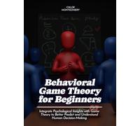 Behavioral Game Theory for Beginners: Integrate Psychological Insights with Game Theory to Better Predict and Understand Human Decision-Making