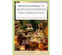 Beleza Natural: 137 Receitas de Cosméticos para Cuidar de Você: Fórmulas Naturais para Sua Beleza e Bem-Estar