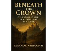 Beneath the Crown: The Untold Stories of Medieval Life and Power: How Struggle, Survival, and Ambition Shaped an Era of Brutality and Transformation