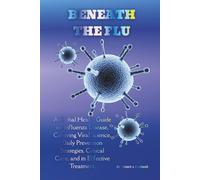 BENEATH THE FLU: A Global Health Guide on Influenza Disease, Covering Viral Science, Daily Prevention Strategies, Critical Care, and its Effective Treatment. (Exploring critical healthcare books)