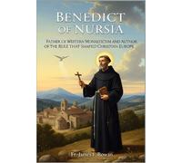 BENEDICT OF NURSIA: FATHER OF WESTERN MONASTICISM AND AUTHOR OF THE RULE THAT SHAPED CHRISTIAN EUROPE