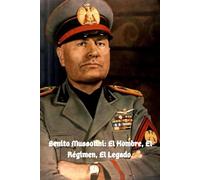 Benito Mussolini: El Hombre, El Régimen, El Legado.: Biografía de Benito Mussolini.
