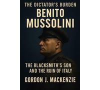 Benito Mussolini: The Blacksmith’s Son and His Dictatorship (The Dictator’s Burden)