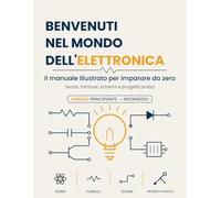 Benvenuti nel mondo dell'elettronica: Il manuale illustrato per imparare da zero - dai fondamenti ad Arduino, con teoria, formule, schemi e progetti pratici
