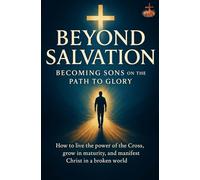 Beyond Salvation: Becoming Sons on the Path to Glory: How to live the power of the Cross, grow in maturity, and manifest Christ in a broken world