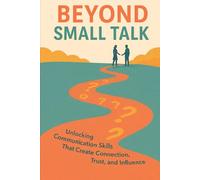 Beyond Small Talk: Unlocking Communication Skills that Create Connection, Trust, and Influence