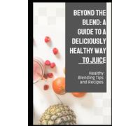 Beyond the Blend: A Guide To A Deliciously Healthy Way To Juice: Healthy Blending Tips and Recipes