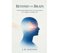 Beyond The Brain: Unlocking The Hidden Power Of Consciousness For A Happier, Healthier Life: Unlocking the Hidden Power of Consciousness for a Happier, Healthier Life