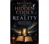 BEYOND THE HIDDEN CODEX OF REALITY: Exploring the Hidden Codex of Life Through Awareness, Perception, and the Quiet Architecture of Meaning