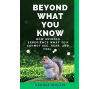 BEYOND WHAT YOU KNOW: How Animals Experience What You Cannot See, Hear, and Feel.