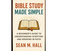 Bible Study Made Simple: A Beginner’s Guide to Understanding Scripture and Growing in Faith