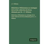 Bibliotheca Willemsiana ou catalogue de la riche collection de livres délaissés par M. J. F. Willems: Bibliotheca Willemsiana ou catalogue de la riche ... de livres délaissés par M. J. F. Willems