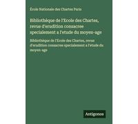 Bibliothèque de l'Ecole des Chartes, revue d'erudition consacree specialement a l'etude du moyen-age: Bibliothèque de l'Ecole des Chartes, revue ... consacree specialement a l'etude du moyen-age