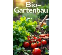 Bio-Gartenbau: Ein Leitfaden für den ökologischen Gartenbau: Wie man Gemüse und Obst richtig anbaut, Schädlinge mit natürlichen Methoden bekämpft, den Boden düngt und die Fruchtbarkeit ohn