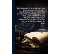 Biographia Scotica; Or Scottish Biographical Dictionary; Containing a Short Account of the Lives and Writings of the Most Eminent Persons and ... From the Earliest Ages to the Present Time
