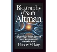 BIOGRAPHY OF SAM ALTMAN: A Legacy in the Making - Exploring the Life and Leadership of OpenAI's CEO in the Age of Artificial Intelligence in 2025