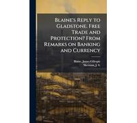 Blaine's Reply to Gladstone. Free Trade and Protection? From Remarks on Banking and Currency