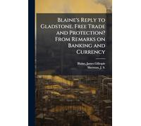 Blaine's Reply to Gladstone. Free Trade and Protection? From Remarks on Banking and Currency