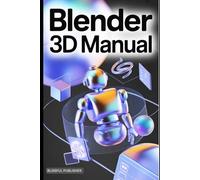 Blender 3D Manual: A Comprehensive Technical User Guide to Creating, Animating, and Rendering 3D Worlds with Ease