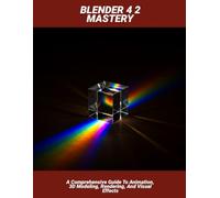Blender 4 2 Mastery: A Comprehensive Guide To Animation, 3d Modeling, Rendering, And Visual Effects