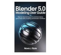 BLENDER 5.0 MODELING USER GUIDE: Step-by-Step Techniques for Practical Projects, Game Ready Assets, Sculpting, and Animation Workflows