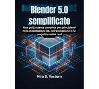 Blender 5.0 semplificato: Una guida utente completa per principianti nella modellazione 3D, nell'animazione e nei progetti creativi reali
