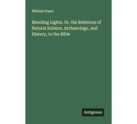 Blending Lights. Or, the Relations of Natural Science, Archaeology, and History, to the Bible