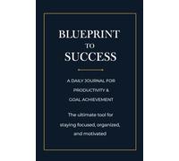 BLUEPRINT TO SUCCESS a daily journal for productivity & goal achievement: the ultimate tool for staying focused organized and motivated
