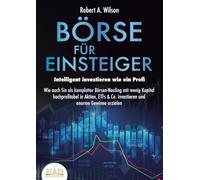 BÖRSE FÜR EINSTEIGER - Intelligent investieren wie ein Profi: Wie auch Sie als kompletter Börsen-Neuling mit wenig Kapital hochprofitabel in Aktien, ETFs & Co. investieren und enorme Gewinne erzielen