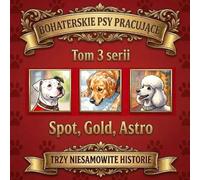 BOHATERSKIE PSY PRACUJĄCE: Trzy niesamowite historie: Spot, Gold, Astro. (tom 3 z serii)