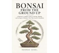 Bonsai from the Ground up: A Beginner’s Complete Guide to Starting, Shaping, and Caring for Miniature Trees That Last for Generations