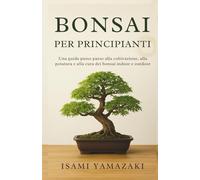 BONSAI PER PRINCIPIANTI: Una guida passo passo alla coltivazione, alla potatura e alla cura dei bonsai indoor e outdoor