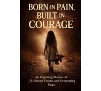 Born in Pain, Built in Courage: An Inspiring Memoir of Childhood Trauma and Overcoming Fear