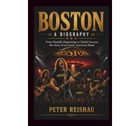 BOSTON A BIOGRAPHY: From Humble Beginnings to Global Success, the Story of an Iconic American Band