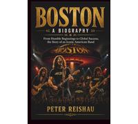 BOSTON A BIOGRAPHY: From Humble Beginnings to Global Success, the Story of an Iconic American Band