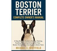 BOSTON TERRIER COMPLETE OWNER’S MANUAL: A Step-By-Step Guide to Raising, Training, Feeding, Grooming & Caring for Your Boston Terrier Dog - From Puppy to Senior Years