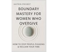 Boundary Mastery for Women Who Overgive: How to Stop People-Pleasing, Reclaim Your Time, and Protect Your Energy Without Guilt