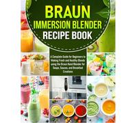 Braun Immersion Blender Recipe Book: A Complete Guide for Beginners to Making Fresh and Healthy Blends using the Braun Hand Blender for Soups, Sauces, and Breakfast Creations