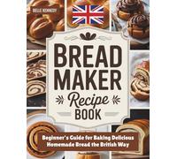 Bread Maker Recipe Book: Beginner’s Guide for Baking Delicious Homemade Bread the British Way