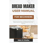 BREAD MAKER USER MANUAL FOR BEGINNERS: Essential Instructions, Troubleshooting Tips, and Expert Advice for Getting the Most Out of Your Machine