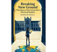 Breaking New Ground Thriving as a First Generation Doctoral Student: A Practical Guide to Navigating the Doctoral Journey with Confidence