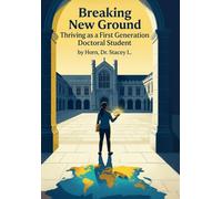 Breaking New Ground Thriving as a First Generation Doctoral Student: A Practical Guide to Navigating the Doctoral Journey with Confidence